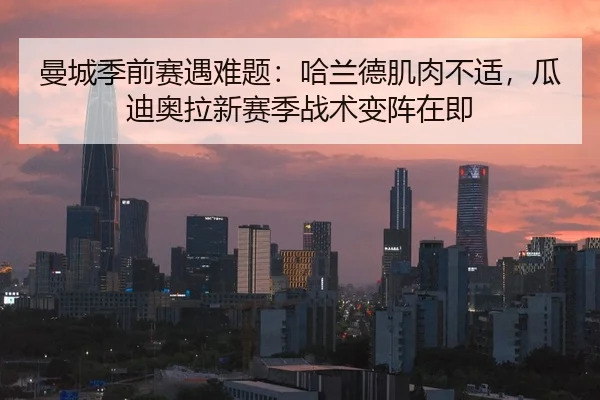 曼城季前赛遇难题：哈兰德肌肉不适，瓜迪奥拉新赛季战术变阵在即