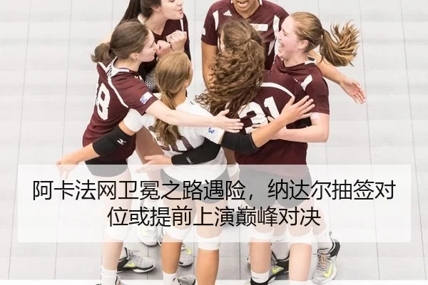阿卡法网卫冕之路遇险，纳达尔抽签对位或提前上演巅峰对决