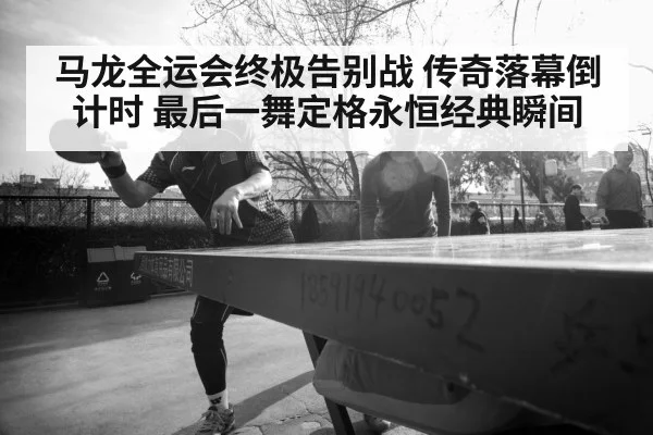马龙全运会终极告别战 传奇落幕倒计时 最后一舞定格永恒经典瞬间