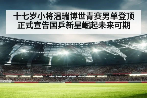 十七岁小将温瑞博世青赛男单登顶正式宣告国乒新星崛起未来可期